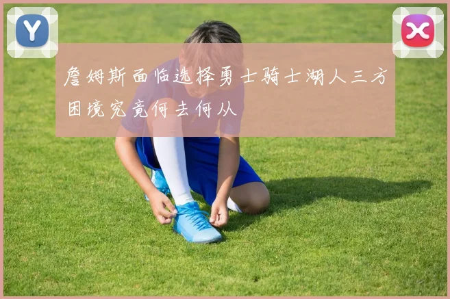 詹姆斯面临选择勇士骑士湖人三方困境究竟何去何从
