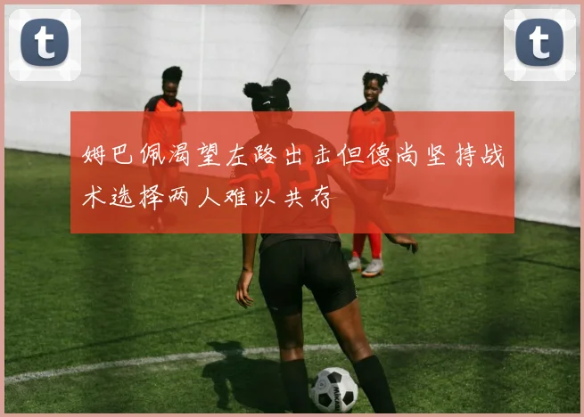 姆巴佩渴望左路出击但德尚坚持战术选择两人难以共存