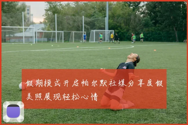 假期模式开启帕尔默社媒分享度假美照展现轻松心情