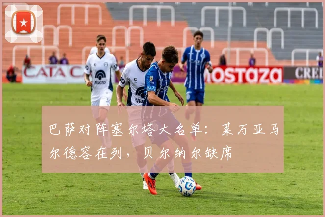 巴萨对阵塞尔塔大名单：莱万亚马尔德容在列，贝尔纳尔缺席