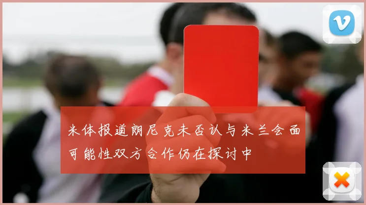 米体报道朗尼克未否认与米兰会面可能性双方合作仍在探讨中
