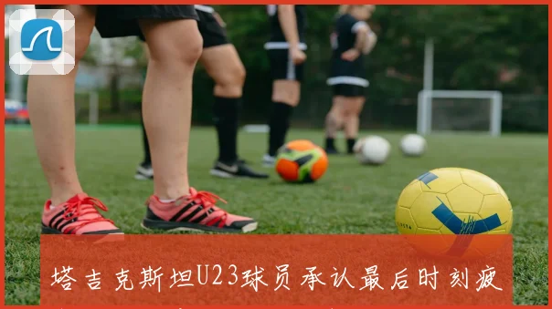 塔吉克斯坦U23球员承认最后时刻疲惫导致注意力不集中遭绝杀