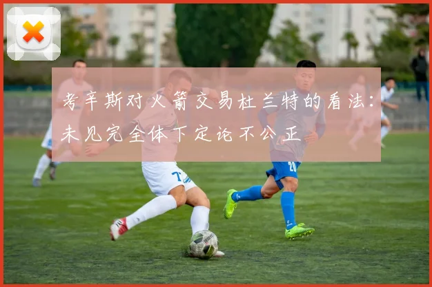 考辛斯对火箭交易杜兰特的看法：未见完全体下定论不公正