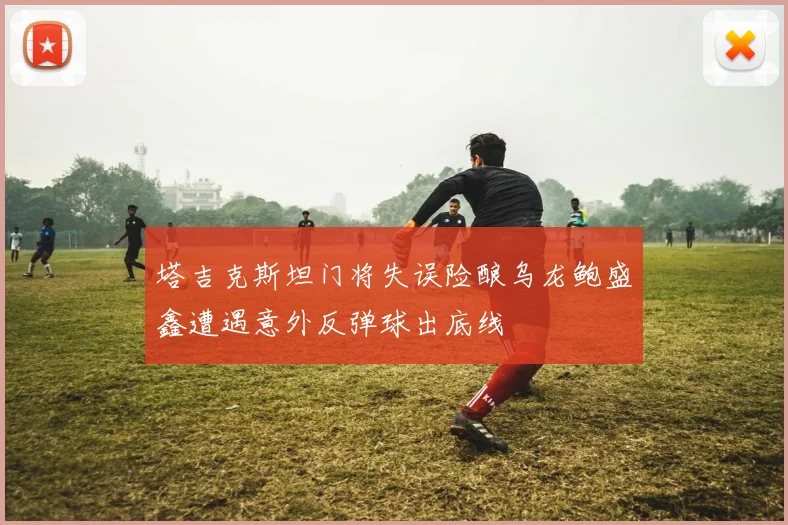 塔吉克斯坦门将失误险酿乌龙鲍盛鑫遭遇意外反弹球出底线