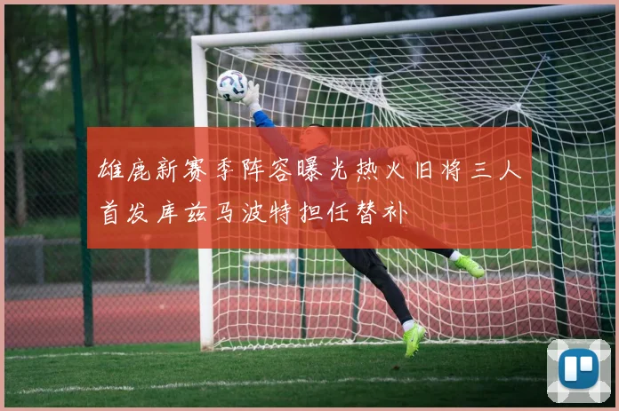 雄鹿新赛季阵容曝光热火旧将三人首发库兹马波特担任替补