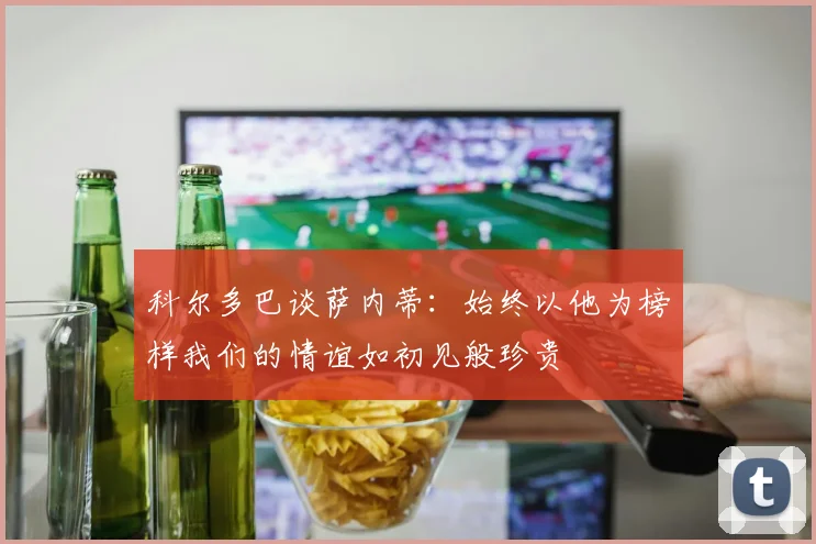 科尔多巴谈萨内蒂：始终以他为榜样我们的情谊如初见般珍贵