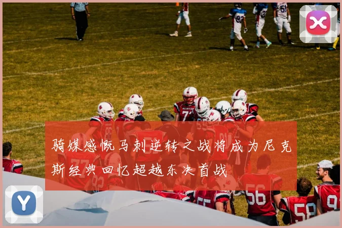 骑媒感慨马刺逆转之战将成为尼克斯经典回忆超越东决首战