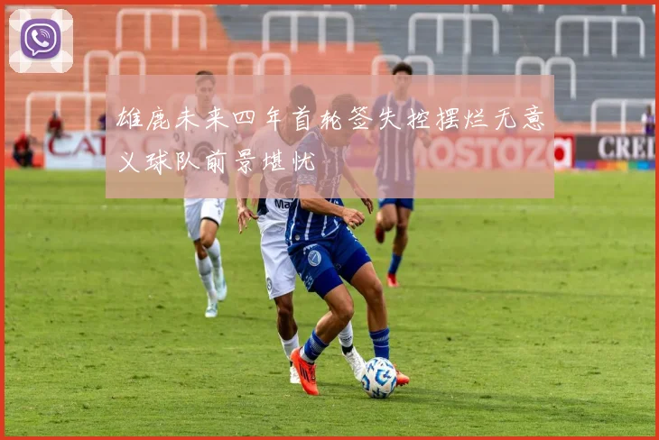 雄鹿未来四年首轮签失控摆烂无意义球队前景堪忧