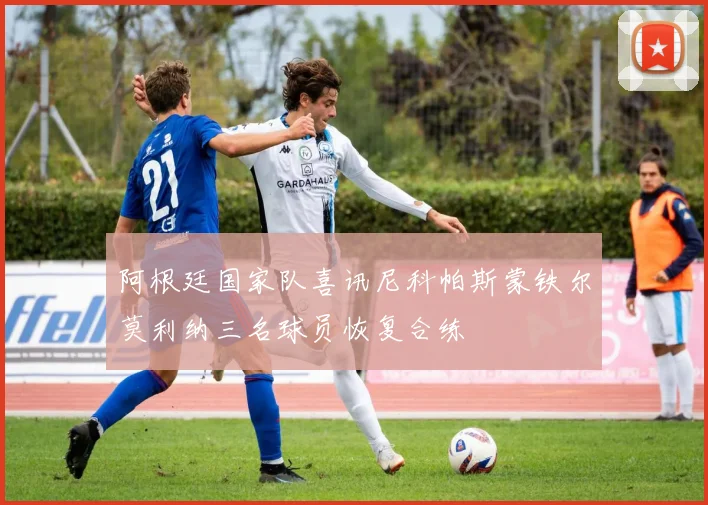 阿根廷国家队喜讯尼科帕斯蒙铁尔莫利纳三名球员恢复合练