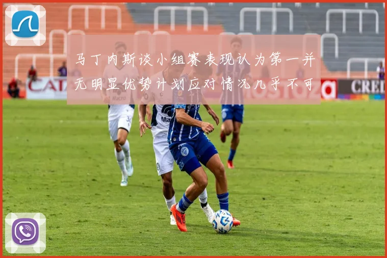 马丁内斯谈小组赛表现认为第一并无明显优势计划应对情况几乎不可能