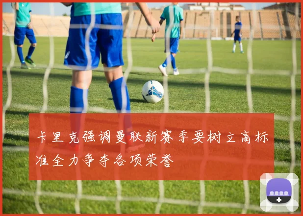卡里克强调曼联新赛季要树立高标准全力争夺各项荣誉