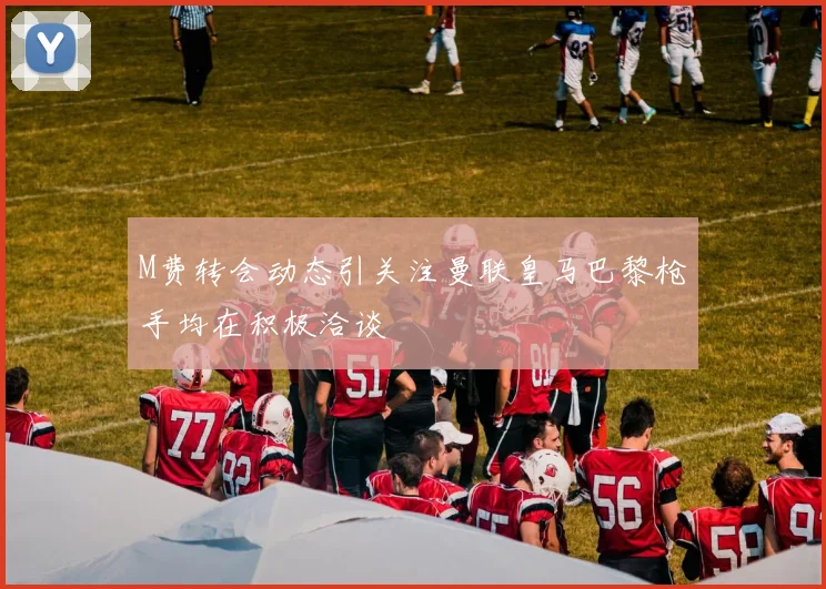 M费转会动态引关注曼联皇马巴黎枪手均在积极洽谈