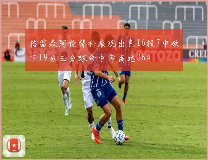格雷森阿伦替补表现出色16投7中砍下19分三分球命中率高达364