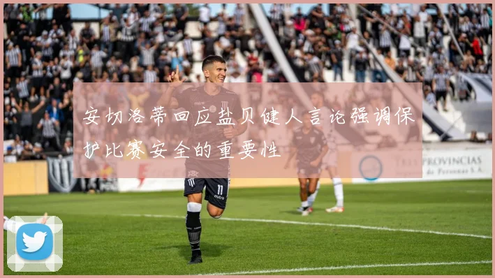 安切洛蒂回应盐贝健人言论强调保护比赛安全的重要性