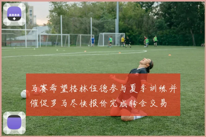 马赛希望格林伍德参与夏季训练并催促罗马尽快报价完成转会交易