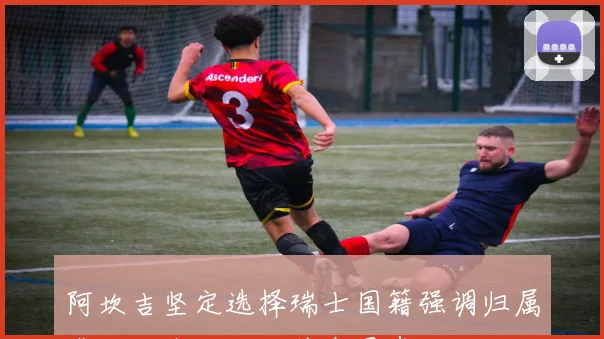 阿坎吉坚定选择瑞士国籍强调归属感源于内心而非外在因素