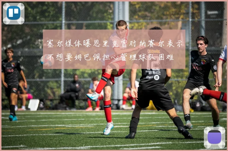 塞尔媒体曝恩里克曾对纳赛尔表示不想要姆巴佩担心管理球队困难