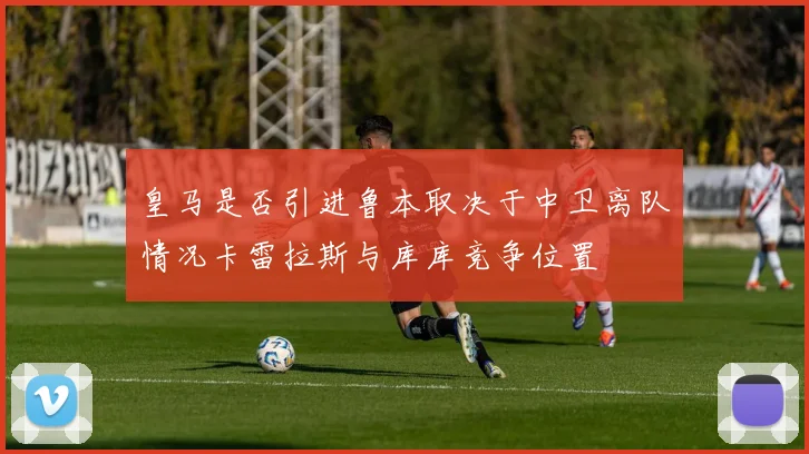 皇马是否引进鲁本取决于中卫离队情况卡雷拉斯与库库竞争位置
