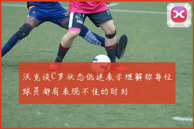 沃克谈C罗状态低迷表示理解称每位球员都有表现不佳的时刻
