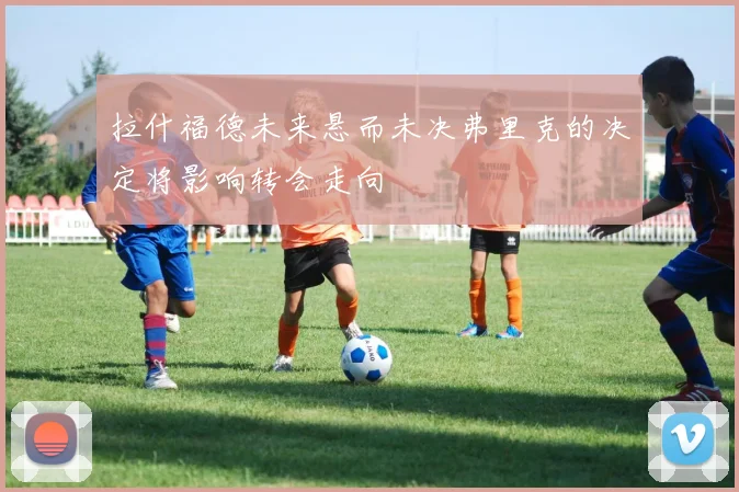 拉什福德未来悬而未决弗里克的决定将影响转会走向