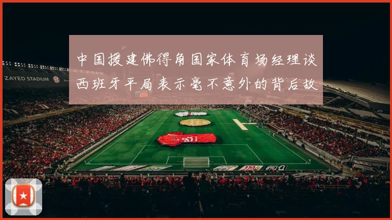中国援建佛得角国家体育场经理谈西班牙平局表示毫不意外的背后故事