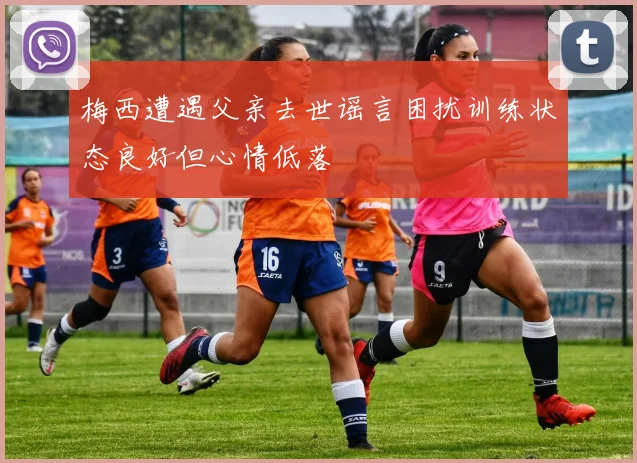 梅西遭遇父亲去世谣言困扰训练状态良好但心情低落