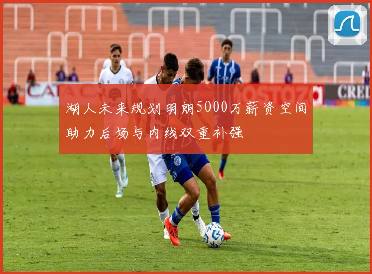 湖人未来规划明朗5000万薪资空间助力后场与内线双重补强